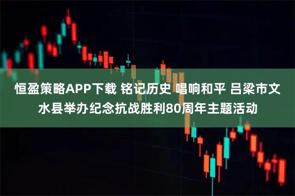 恒盈策略APP下载 铭记历史 唱响和平 吕梁市文水县举办纪念抗战胜利80周年主题活动