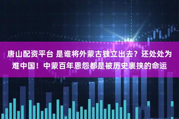 唐山配资平台 是谁将外蒙古独立出去？还处处为难中国！中蒙百年恩怨都是被历史裹挟的命运