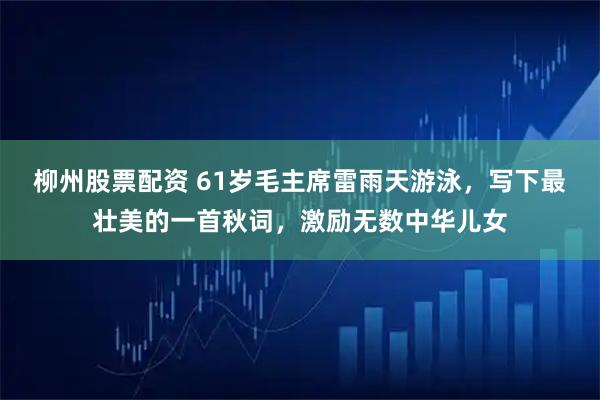 柳州股票配资 61岁毛主席雷雨天游泳，写下最壮美的一首秋词，激励无数中华儿女