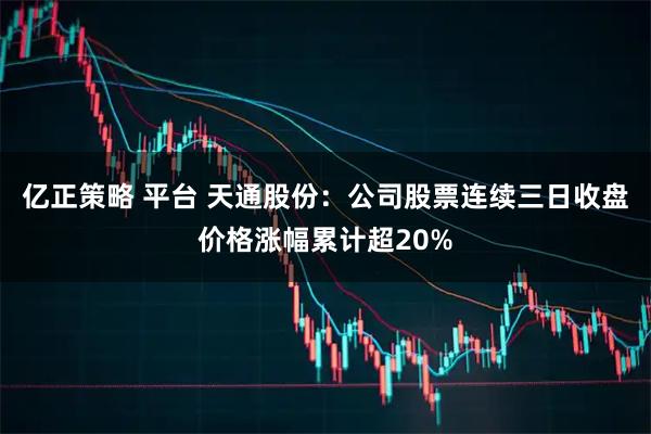 亿正策略 平台 天通股份：公司股票连续三日收盘价格涨幅累计超20%