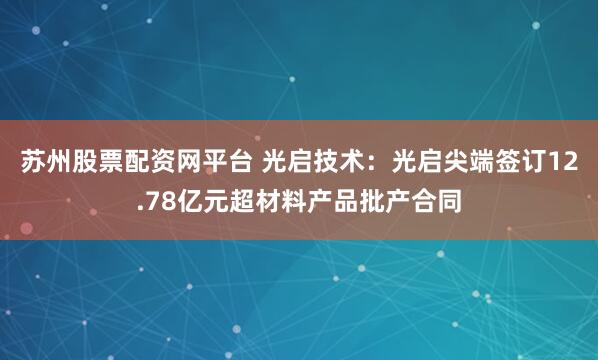 苏州股票配资网平台 光启技术：光启尖端签订12.78亿元超材料产品批产合同