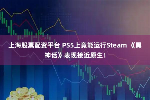 上海股票配资平台 PS5上竟能运行Steam 《黑神话》表现接近原生！